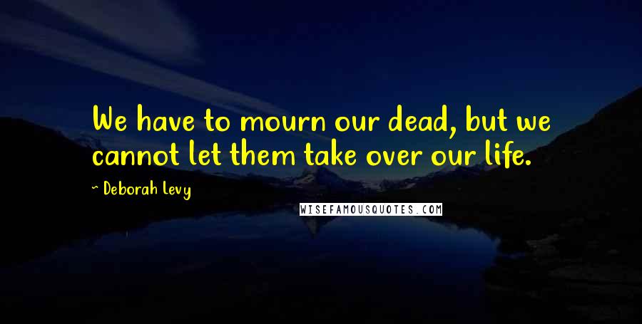 Deborah Levy Quotes: We have to mourn our dead, but we cannot let them take over our life.