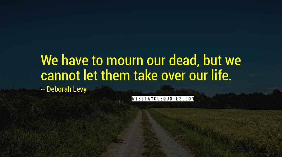 Deborah Levy Quotes: We have to mourn our dead, but we cannot let them take over our life.