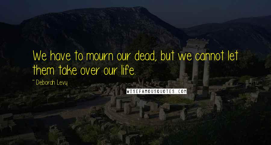 Deborah Levy Quotes: We have to mourn our dead, but we cannot let them take over our life.