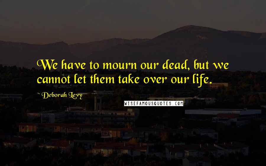 Deborah Levy Quotes: We have to mourn our dead, but we cannot let them take over our life.