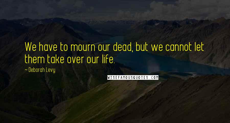 Deborah Levy Quotes: We have to mourn our dead, but we cannot let them take over our life.