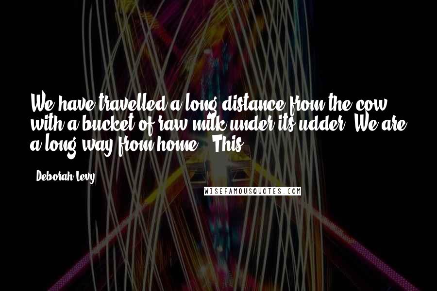 Deborah Levy Quotes: We have travelled a long distance from the cow with a bucket of raw milk under its udder. We are a long way from home.' This