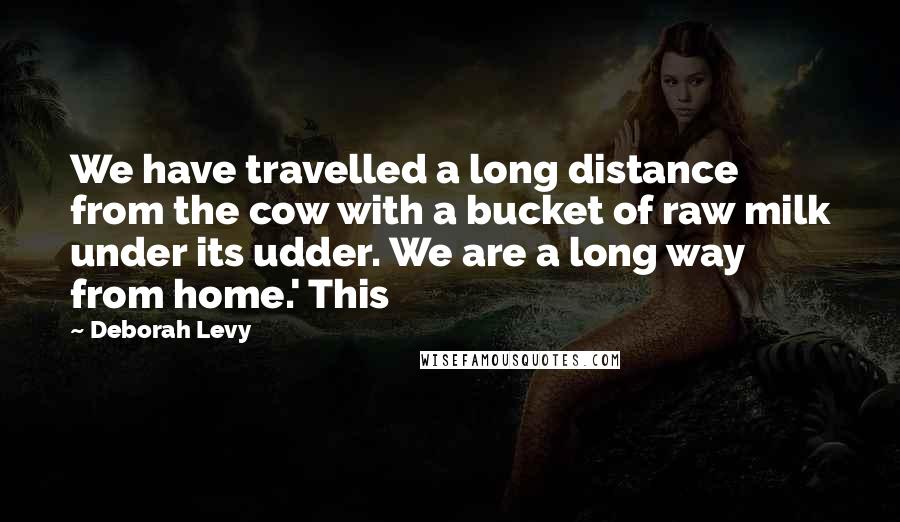 Deborah Levy Quotes: We have travelled a long distance from the cow with a bucket of raw milk under its udder. We are a long way from home.' This
