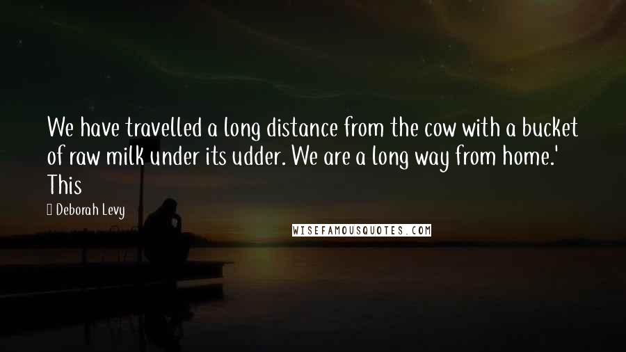 Deborah Levy Quotes: We have travelled a long distance from the cow with a bucket of raw milk under its udder. We are a long way from home.' This