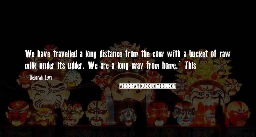 Deborah Levy Quotes: We have travelled a long distance from the cow with a bucket of raw milk under its udder. We are a long way from home.' This