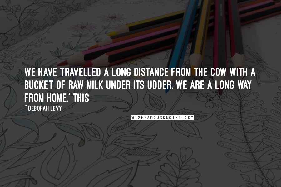 Deborah Levy Quotes: We have travelled a long distance from the cow with a bucket of raw milk under its udder. We are a long way from home.' This