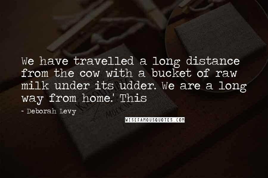 Deborah Levy Quotes: We have travelled a long distance from the cow with a bucket of raw milk under its udder. We are a long way from home.' This
