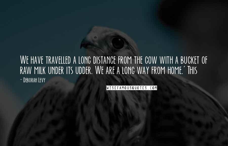 Deborah Levy Quotes: We have travelled a long distance from the cow with a bucket of raw milk under its udder. We are a long way from home.' This