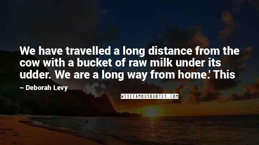 Deborah Levy Quotes: We have travelled a long distance from the cow with a bucket of raw milk under its udder. We are a long way from home.' This