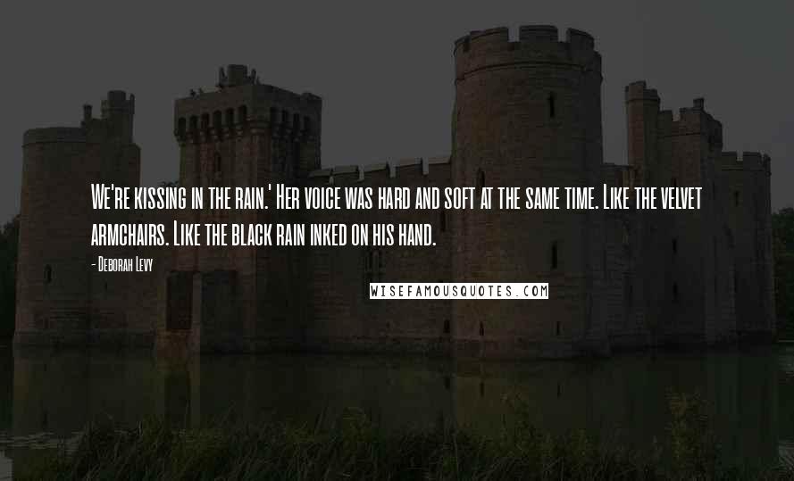 Deborah Levy Quotes: We're kissing in the rain.' Her voice was hard and soft at the same time. Like the velvet armchairs. Like the black rain inked on his hand.