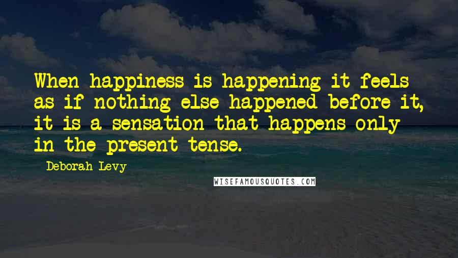 Deborah Levy Quotes: When happiness is happening it feels as if nothing else happened before it, it is a sensation that happens only in the present tense.