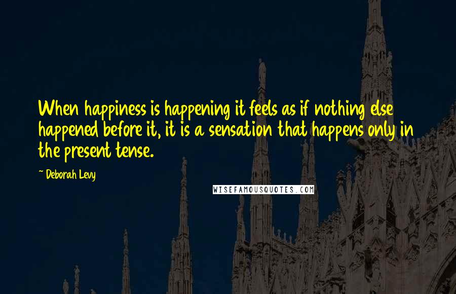 Deborah Levy Quotes: When happiness is happening it feels as if nothing else happened before it, it is a sensation that happens only in the present tense.