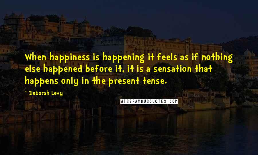 Deborah Levy Quotes: When happiness is happening it feels as if nothing else happened before it, it is a sensation that happens only in the present tense.