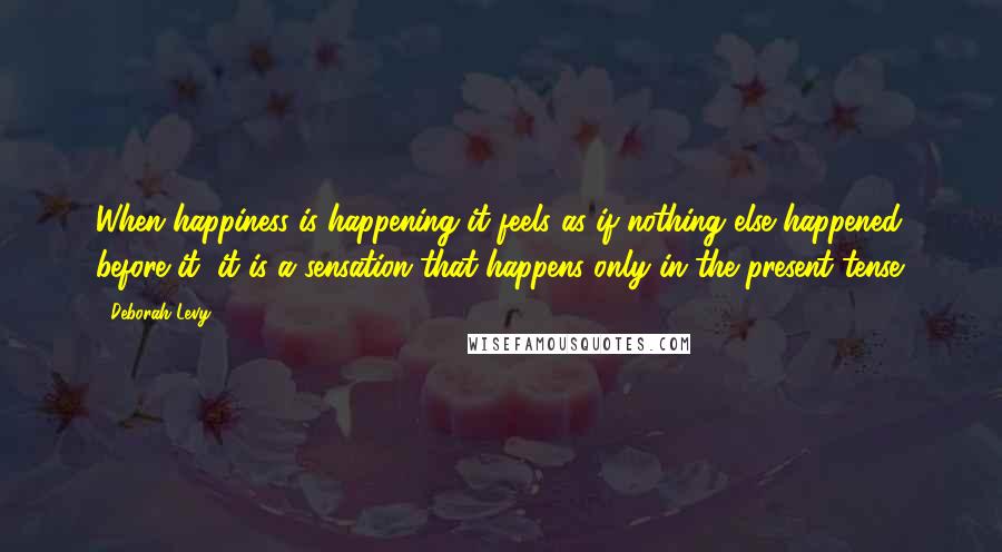 Deborah Levy Quotes: When happiness is happening it feels as if nothing else happened before it, it is a sensation that happens only in the present tense.