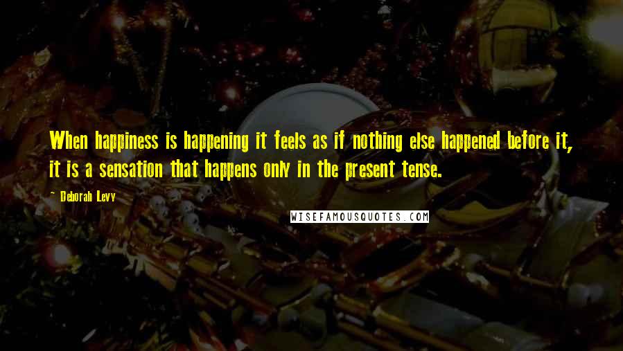 Deborah Levy Quotes: When happiness is happening it feels as if nothing else happened before it, it is a sensation that happens only in the present tense.