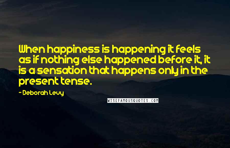 Deborah Levy Quotes: When happiness is happening it feels as if nothing else happened before it, it is a sensation that happens only in the present tense.