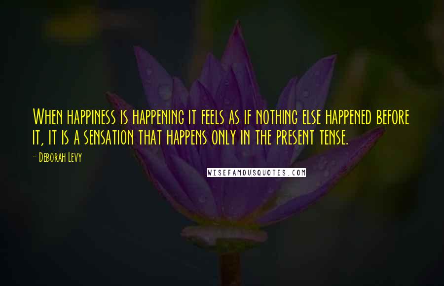 Deborah Levy Quotes: When happiness is happening it feels as if nothing else happened before it, it is a sensation that happens only in the present tense.