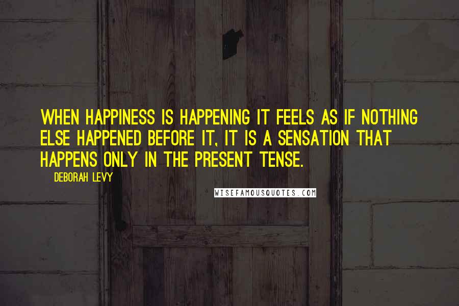 Deborah Levy Quotes: When happiness is happening it feels as if nothing else happened before it, it is a sensation that happens only in the present tense.