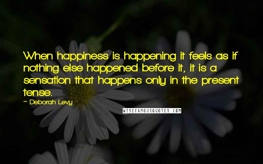 Deborah Levy Quotes: When happiness is happening it feels as if nothing else happened before it, it is a sensation that happens only in the present tense.