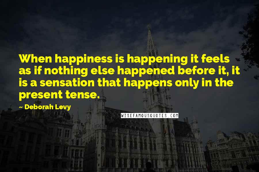 Deborah Levy Quotes: When happiness is happening it feels as if nothing else happened before it, it is a sensation that happens only in the present tense.