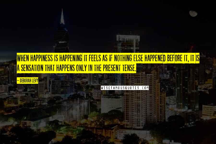 Deborah Levy Quotes: When happiness is happening it feels as if nothing else happened before it, it is a sensation that happens only in the present tense.