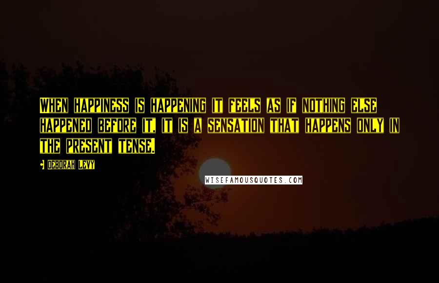 Deborah Levy Quotes: When happiness is happening it feels as if nothing else happened before it, it is a sensation that happens only in the present tense.