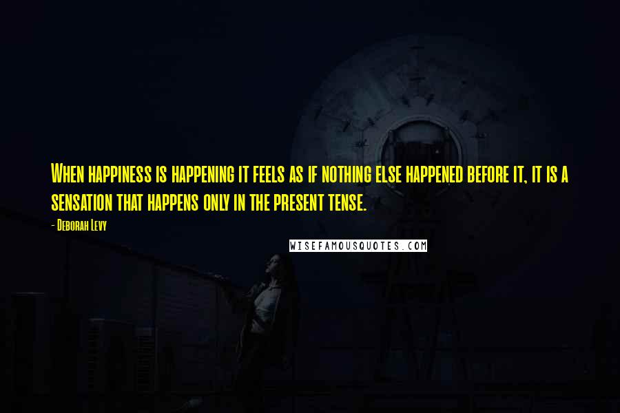 Deborah Levy Quotes: When happiness is happening it feels as if nothing else happened before it, it is a sensation that happens only in the present tense.