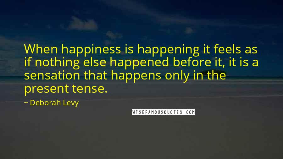 Deborah Levy Quotes: When happiness is happening it feels as if nothing else happened before it, it is a sensation that happens only in the present tense.