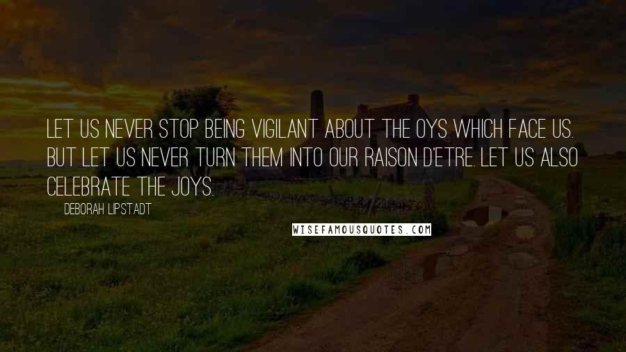 Deborah Lipstadt Quotes: Let us never stop being vigilant about the Oys which face us. But let us never turn them into our raison d'etre. Let us also celebrate the JOYS.