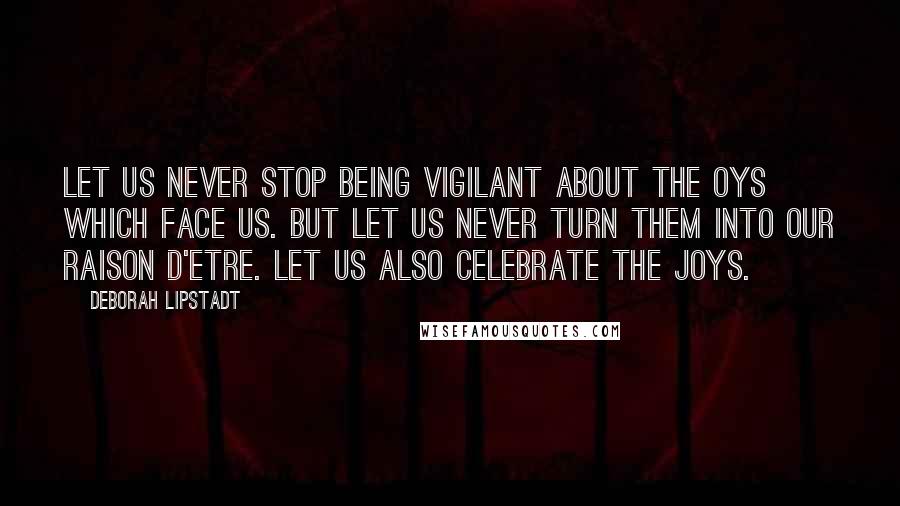 Deborah Lipstadt Quotes: Let us never stop being vigilant about the Oys which face us. But let us never turn them into our raison d'etre. Let us also celebrate the JOYS.