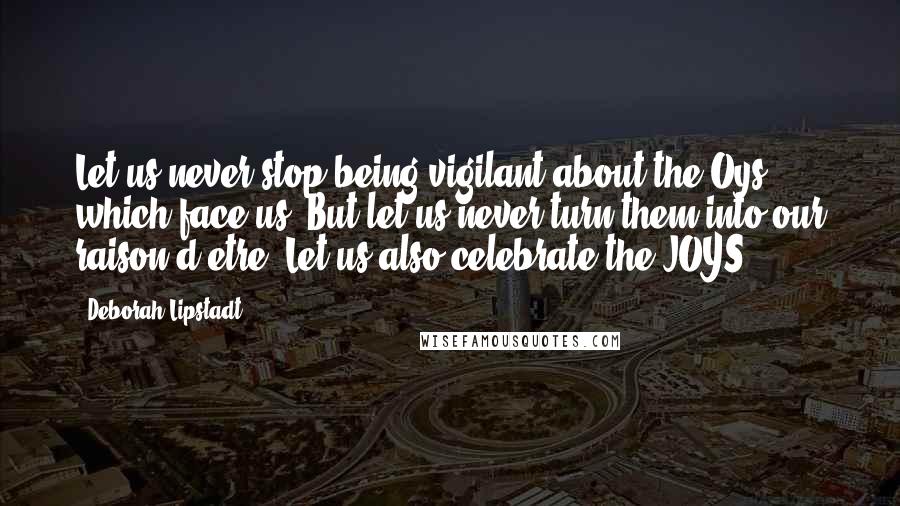 Deborah Lipstadt Quotes: Let us never stop being vigilant about the Oys which face us. But let us never turn them into our raison d'etre. Let us also celebrate the JOYS.