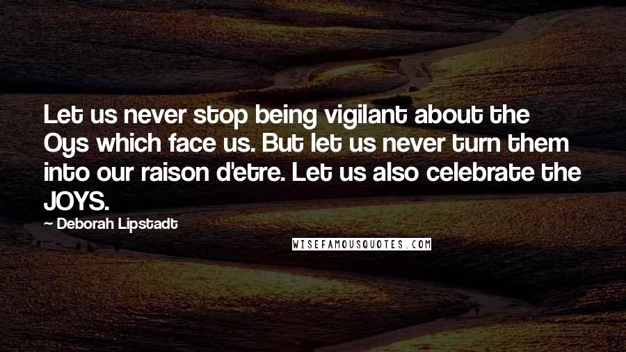 Deborah Lipstadt Quotes: Let us never stop being vigilant about the Oys which face us. But let us never turn them into our raison d'etre. Let us also celebrate the JOYS.