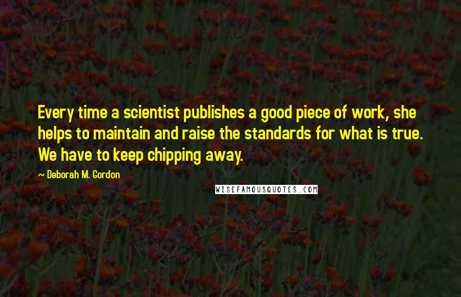 Deborah M. Gordon Quotes: Every time a scientist publishes a good piece of work, she helps to maintain and raise the standards for what is true. We have to keep chipping away.