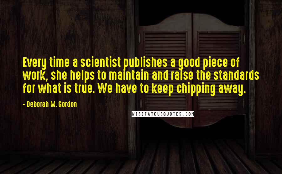 Deborah M. Gordon Quotes: Every time a scientist publishes a good piece of work, she helps to maintain and raise the standards for what is true. We have to keep chipping away.