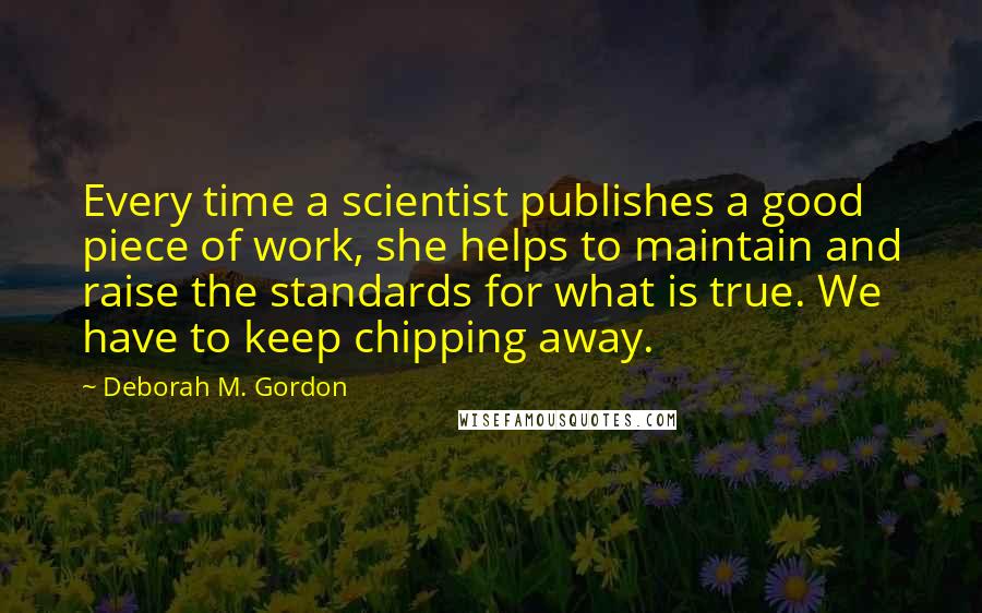 Deborah M. Gordon Quotes: Every time a scientist publishes a good piece of work, she helps to maintain and raise the standards for what is true. We have to keep chipping away.