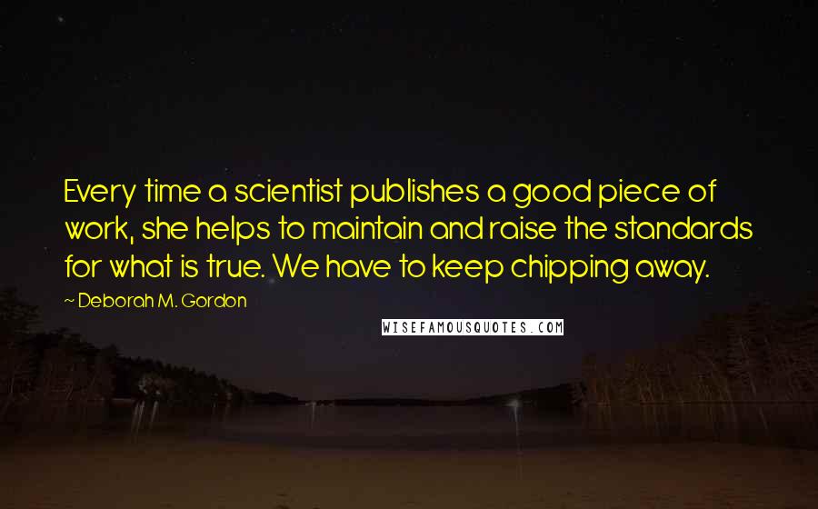 Deborah M. Gordon Quotes: Every time a scientist publishes a good piece of work, she helps to maintain and raise the standards for what is true. We have to keep chipping away.