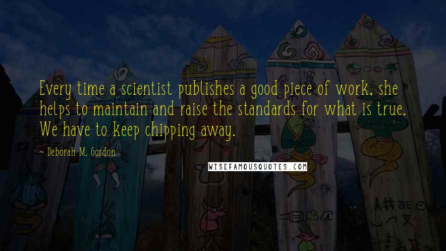 Deborah M. Gordon Quotes: Every time a scientist publishes a good piece of work, she helps to maintain and raise the standards for what is true. We have to keep chipping away.