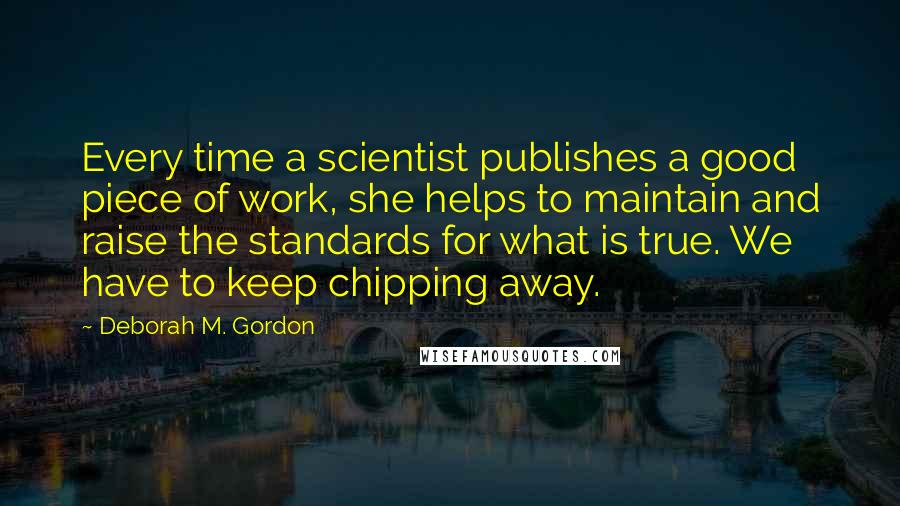 Deborah M. Gordon Quotes: Every time a scientist publishes a good piece of work, she helps to maintain and raise the standards for what is true. We have to keep chipping away.