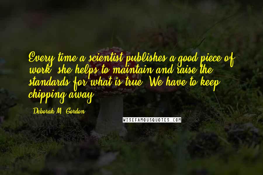 Deborah M. Gordon Quotes: Every time a scientist publishes a good piece of work, she helps to maintain and raise the standards for what is true. We have to keep chipping away.