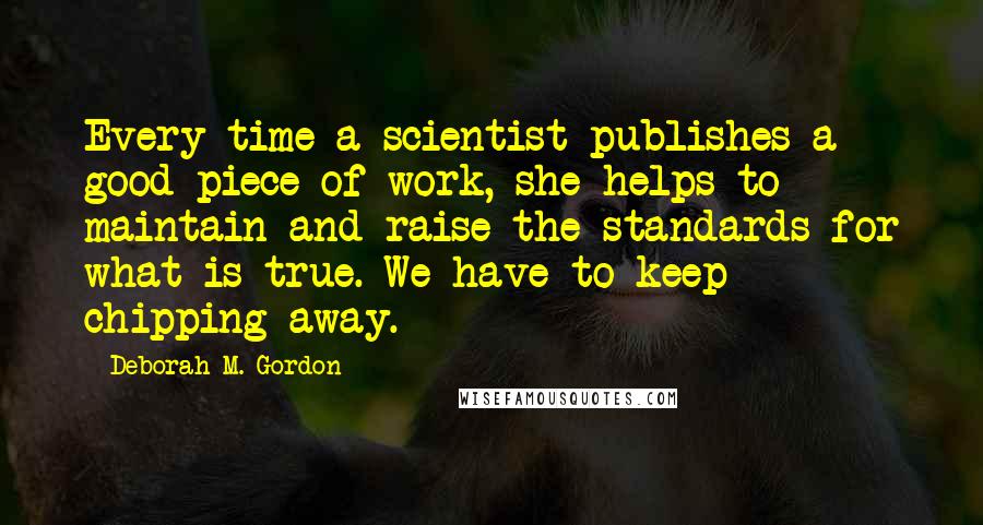 Deborah M. Gordon Quotes: Every time a scientist publishes a good piece of work, she helps to maintain and raise the standards for what is true. We have to keep chipping away.