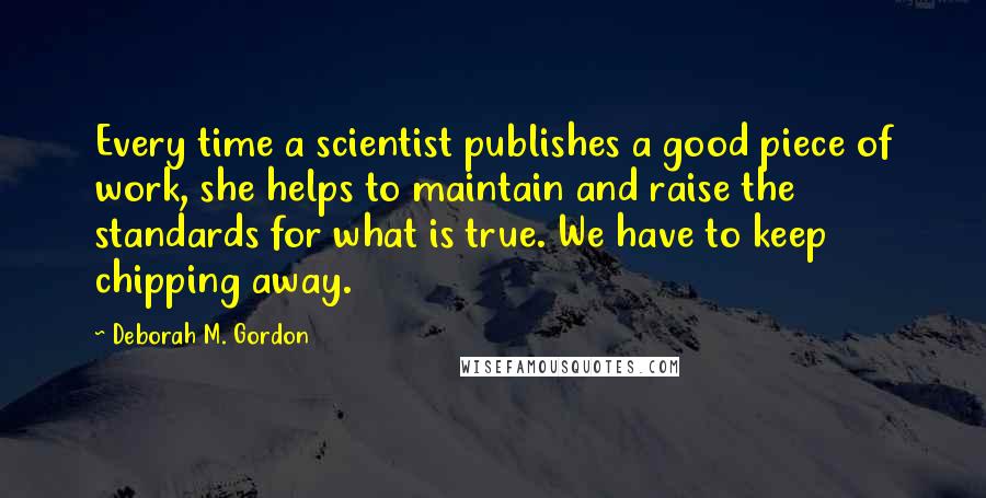 Deborah M. Gordon Quotes: Every time a scientist publishes a good piece of work, she helps to maintain and raise the standards for what is true. We have to keep chipping away.