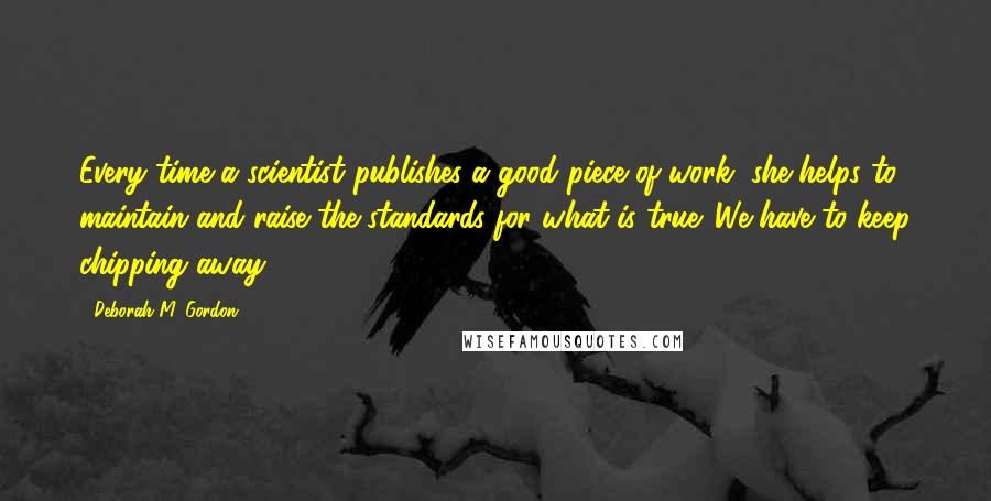 Deborah M. Gordon Quotes: Every time a scientist publishes a good piece of work, she helps to maintain and raise the standards for what is true. We have to keep chipping away.