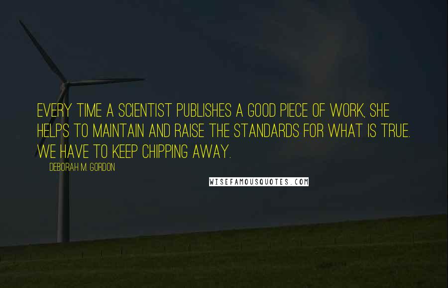 Deborah M. Gordon Quotes: Every time a scientist publishes a good piece of work, she helps to maintain and raise the standards for what is true. We have to keep chipping away.