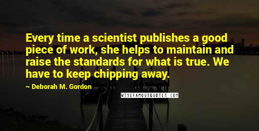 Deborah M. Gordon Quotes: Every time a scientist publishes a good piece of work, she helps to maintain and raise the standards for what is true. We have to keep chipping away.