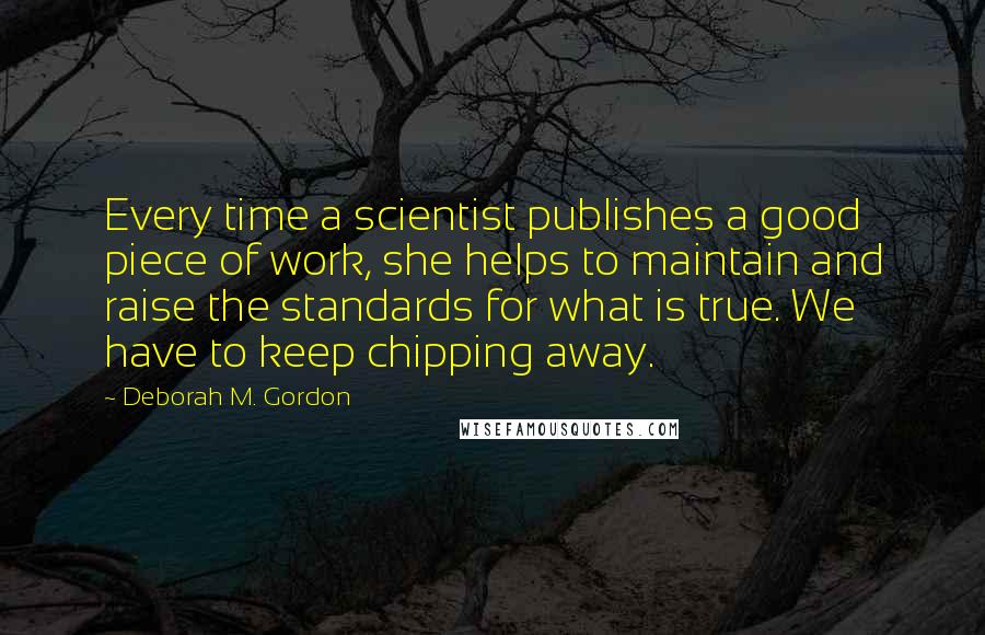 Deborah M. Gordon Quotes: Every time a scientist publishes a good piece of work, she helps to maintain and raise the standards for what is true. We have to keep chipping away.