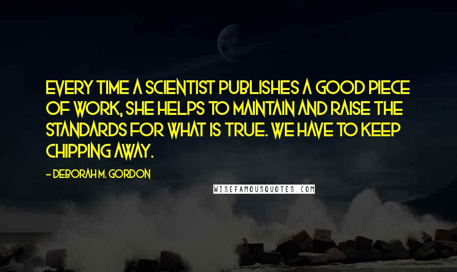 Deborah M. Gordon Quotes: Every time a scientist publishes a good piece of work, she helps to maintain and raise the standards for what is true. We have to keep chipping away.