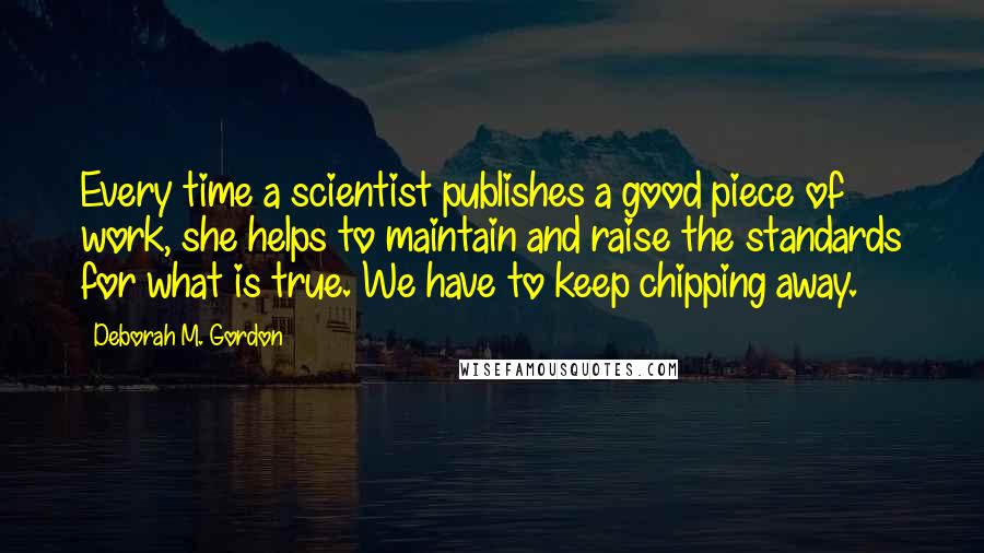 Deborah M. Gordon Quotes: Every time a scientist publishes a good piece of work, she helps to maintain and raise the standards for what is true. We have to keep chipping away.