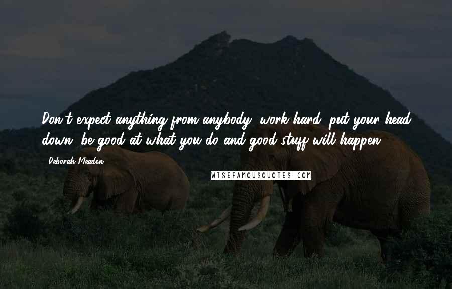 Deborah Meaden Quotes: Don't expect anything from anybody, work hard, put your head down, be good at what you do and good stuff will happen ...