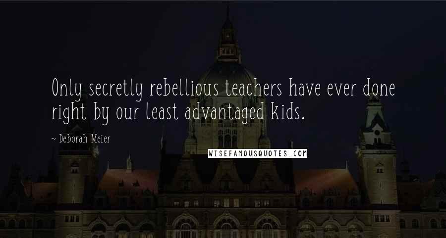 Deborah Meier Quotes: Only secretly rebellious teachers have ever done right by our least advantaged kids.