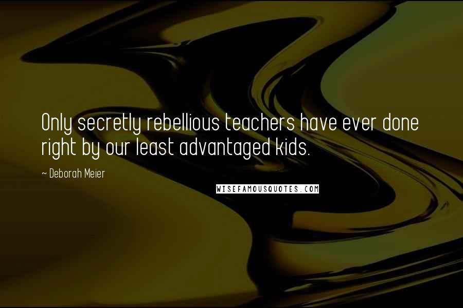 Deborah Meier Quotes: Only secretly rebellious teachers have ever done right by our least advantaged kids.